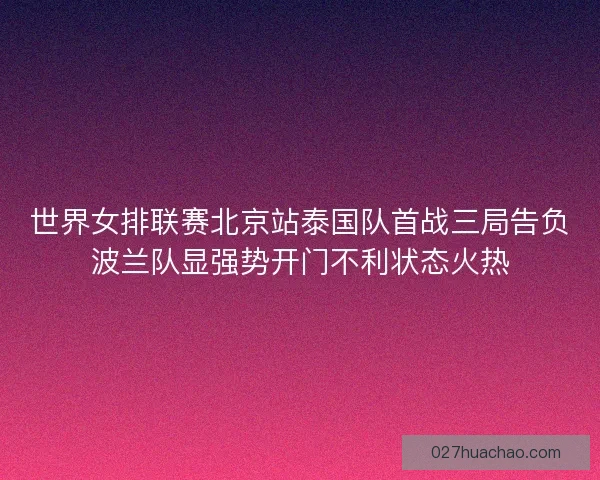 世界女排联赛北京站泰国队首战三局告负波兰队显强势开门不利状态火热