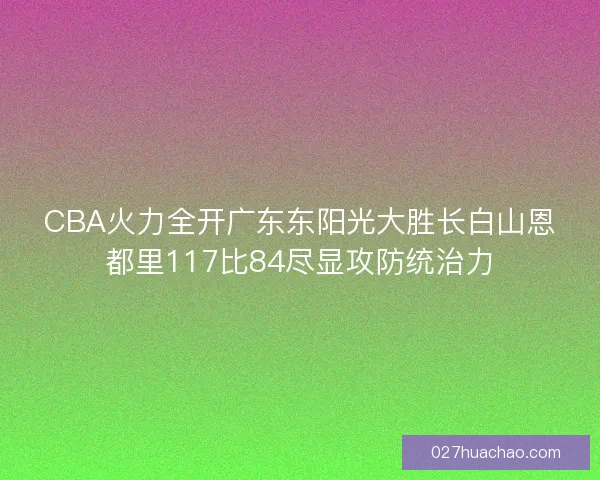 CBA火力全开广东东阳光大胜长白山恩都里117比84尽显攻防统治力