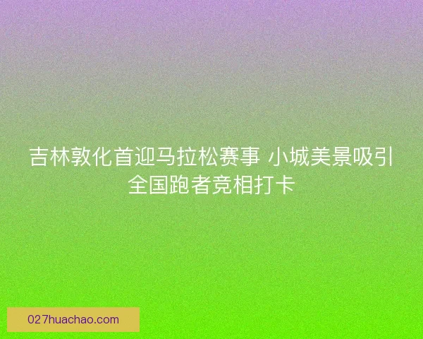 吉林敦化首迎马拉松赛事 小城美景吸引全国跑者竞相打卡